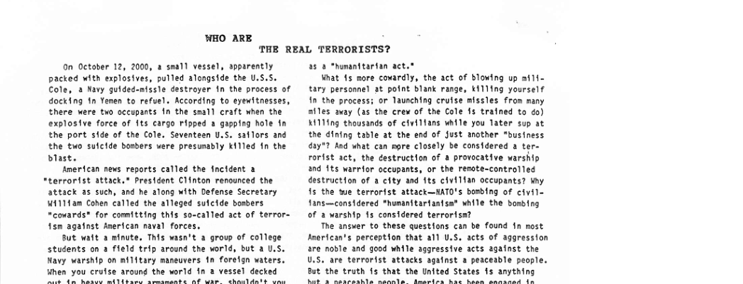 WHO ARE ‘THE REAL TERRORISTS? On October 12, 2000, a small vessel, apparently packed with explosives, pulled alongside the U.S.S. Cole, a Navy gulded-nissle destroyer fn the process of docking fn Yemen to refuel. According to eyewitnesses, there were txo accupants 1n the snall craft when the explostve force of its cargo rfpped a gapping hole fn the port side of the Cole. Seventeen U.S. sailors and the two sulcide bosbers were presumably killed fn the blast. Amerfcan news reports called the fncident 2 “terrorfst attack," Prestdent Clinton renounced the attack as such, and he along with Defense Secretary WA111an Conen called the alleged sufcide bosbers “cowards for comitting this so-called act of terror- fsm agatnst Anerfcan naval forces. Sut walt 2 minute, This wasn’t a group of college students on a field trip around the world, but a U.S. Navy warshp on mi1ftary maneuvers n forelgn waters. When you cruise around the world in a vessel decked pusarmsl g imlpdsen oun - sy o e S St 25 2 *humanitarfan act.® What 1s more cowardly, the act of blowing up mfli- tary personnel at point blank range, ki111ng yourself fn the process; or launching cruise missles from many alles avay (as the crev of the Cole fs trafned to do) Ki114ng thousands of civilfans while you later sup at the dining table at the end of Just another "business day"? And what can mpre closely be considered a ter- rorfst act, the destruction of a provocative warship and fts warrfor occupants, or the remote-controlled destruction of a city and its civilian occupants? Why is the tue terrorfst attack—HATO’s bosbing of civil- fans—considered *humanitarianisa® while the bonbing of 2 warship 15 considered terrorisa? The answer to these questfons can be found in most Anerfcan’s perception that all U.S. acts of aggression are noble and good while aggressive acts against the U.S. are terrorfst attacks against a peaceable people. But the truth fs that the United States is anything Bt dome T 17y et e Al